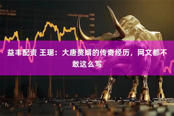 益丰配资 王琚：大唐赘婿的传奇经历，网文都不敢这么写