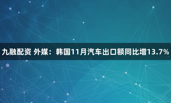 九融配资 外媒：韩国11月汽车出口额同比增13.7%