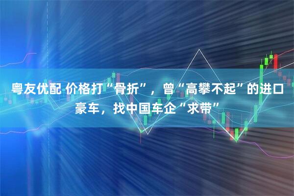 粤友优配 价格打“骨折”，曾“高攀不起”的进口豪车，找中国车企“求带”