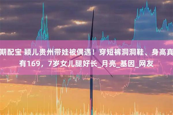 期配宝 颖儿贵州带娃被偶遇！穿短裤洞洞鞋、身高真有169，7岁女儿腿好长_月亮_基因_网友
