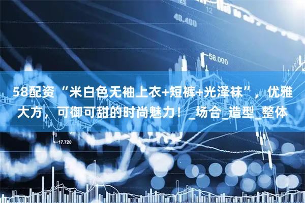 58配资 “米白色无袖上衣+短裤+光泽袜”，优雅大方，可御可甜的时尚魅力！_场合_造型_整体