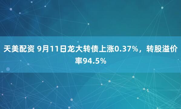 天美配资 9月11日龙大转债上涨0.37%，转股溢价率94.5%