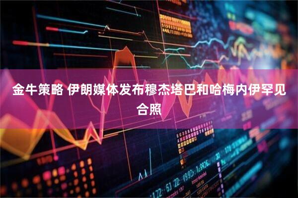 金牛策略 伊朗媒体发布穆杰塔巴和哈梅内伊罕见合照