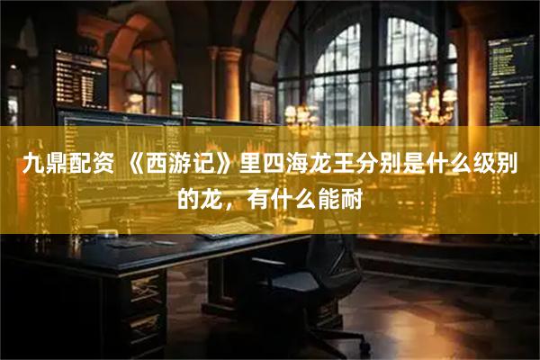 九鼎配资 《西游记》里四海龙王分别是什么级别的龙，有什么能耐