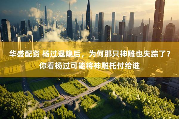 华盛配资 杨过退隐后，为何那只神雕也失踪了？你看杨过可能将神雕托付给谁
